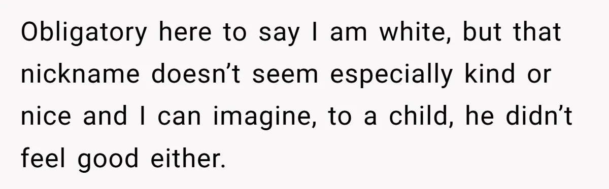 Obligatory here to say I am white, but that nickname doesn’t seem especially kind or nice and I can imagine, to a child, he didn’t feel good either.