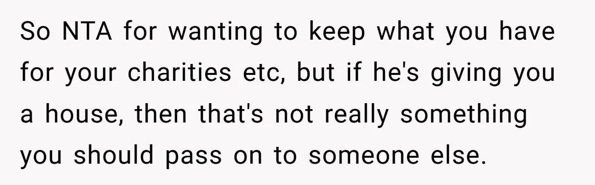 So NTA for wanting to keep what you have for your charities etc, but if he's giving you a house, then that's not really something you should pass on to...