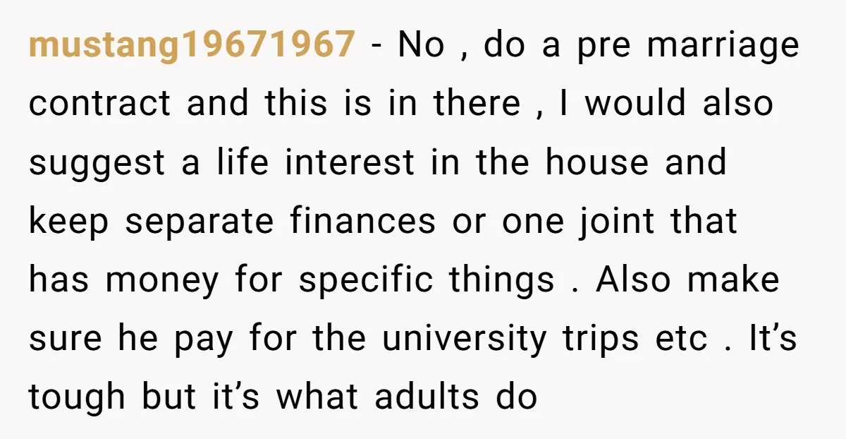mustang19671967 − No , do a pre marriage contract and this is in there , I would also suggest a life interest in the house and keep separate finances or...