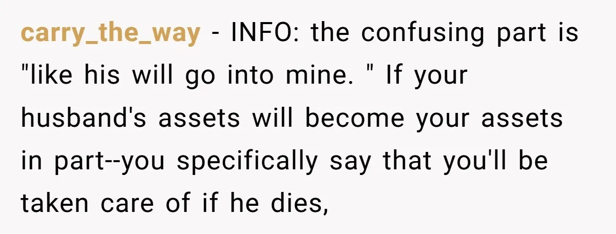 carry_the_way − INFO: the confusing part is "like his will go into mine. " If your husband's assets will become your assets in part--you specifically say that you'll be taken...