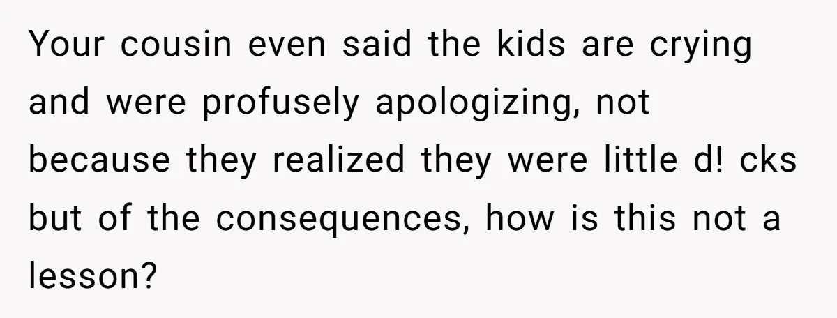 Your cousin even said the kids are crying and were profusely apologizing, not because they realized they were little d! cks but of the consequences, how is this not a...