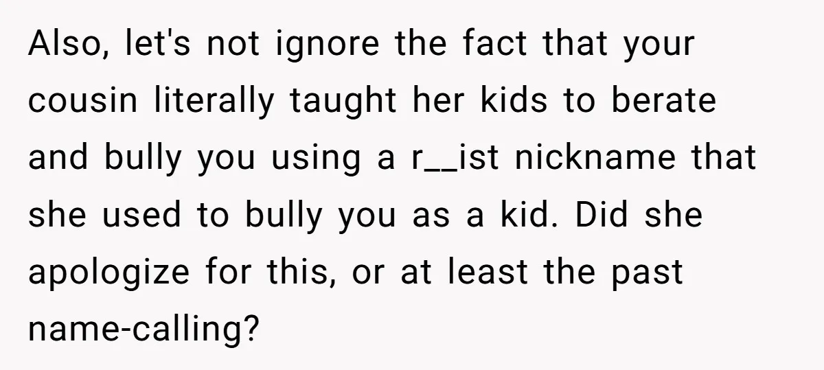 Also, let's not ignore the fact that your cousin literally taught her kids to berate and bully you using a r__ist nickname that she used to bully you as a...