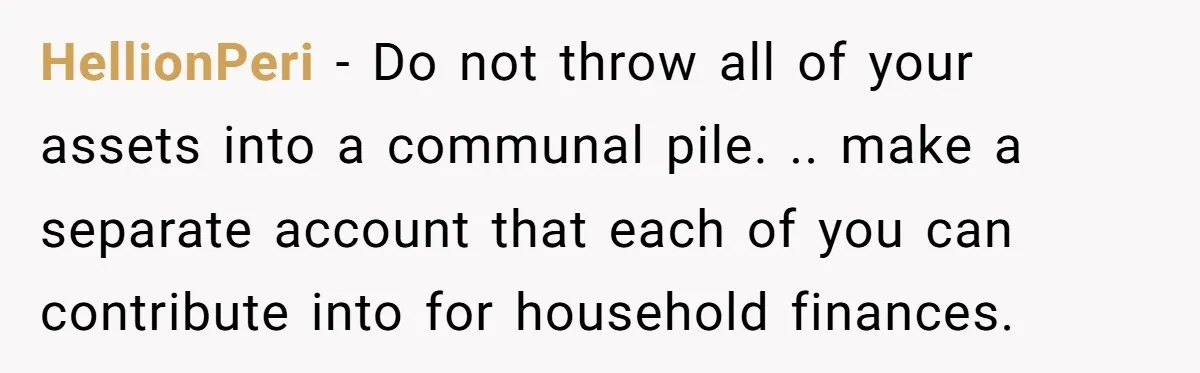 HellionPeri − Do not throw all of your assets into a communal pile. .. make a separate account that each of you can contribute into for household finances.