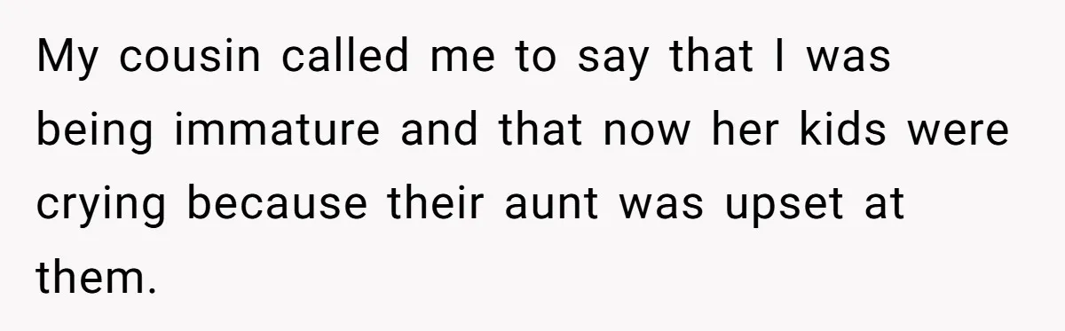 My cousin called me to say that I was being immature and that now her kids were crying because their aunt was upset at them.