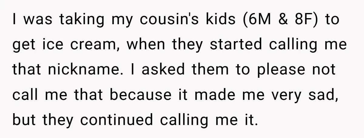 I was taking my cousin's kids (6M & 8F) to get ice cream, when they started calling me that nickname. I asked them to please not call me that because...