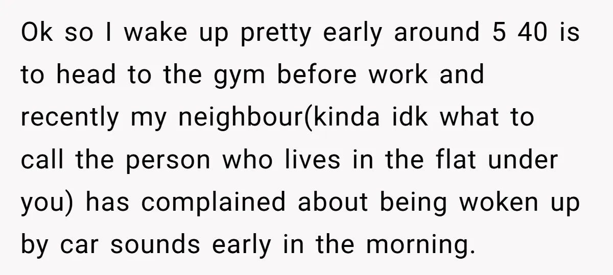Ok so I wake up pretty early around 5 40 is to head to the gym before work and recently my neighbour(kinda idk what to call the person who lives...
