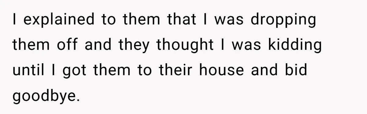 I explained to them that I was dropping them off and they thought I was kidding until I got them to their house and bid goodbye.