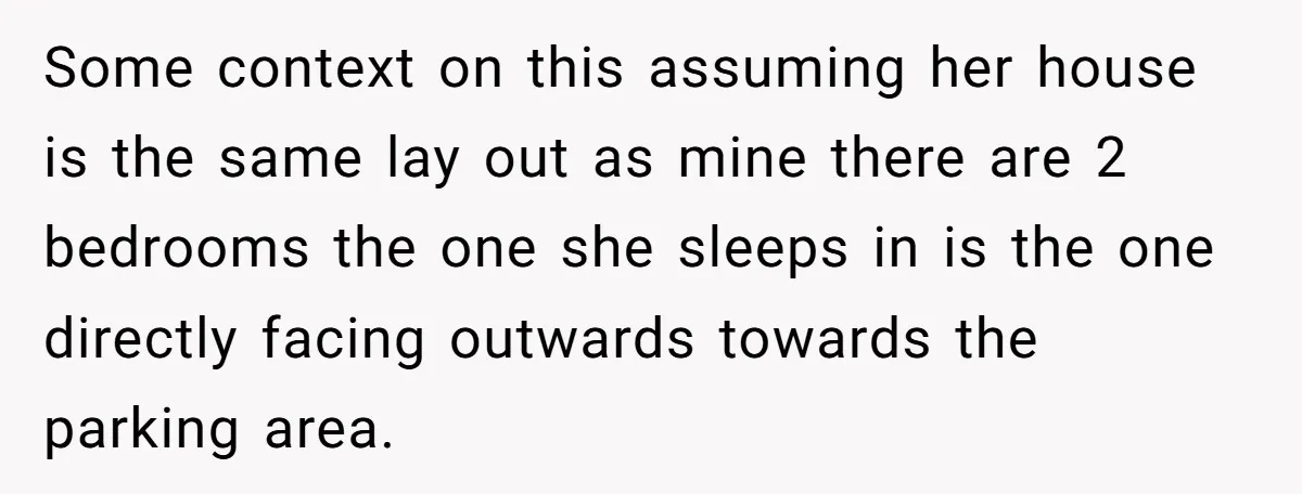 Some context on this assuming her house is the same lay out as mine there are 2 bedrooms the one she sleeps in is the one directly facing outwards towards...