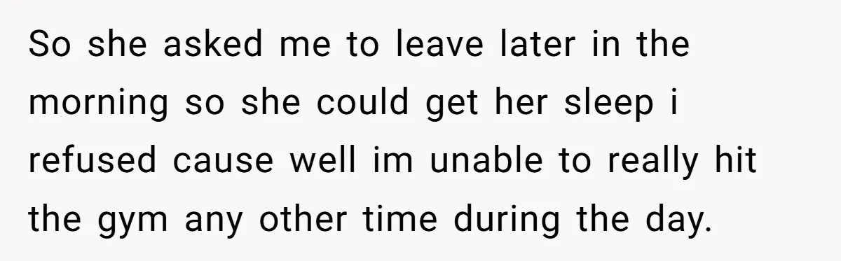 So she asked me to leave later in the morning so she could get her sleep i refused cause well im unable to really hit the gym any other time...