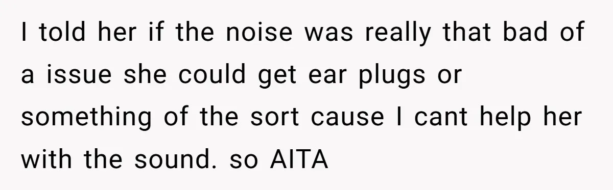 I told her if the noise was really that bad of a issue she could get ear plugs or something of the sort cause I cant help her with the...