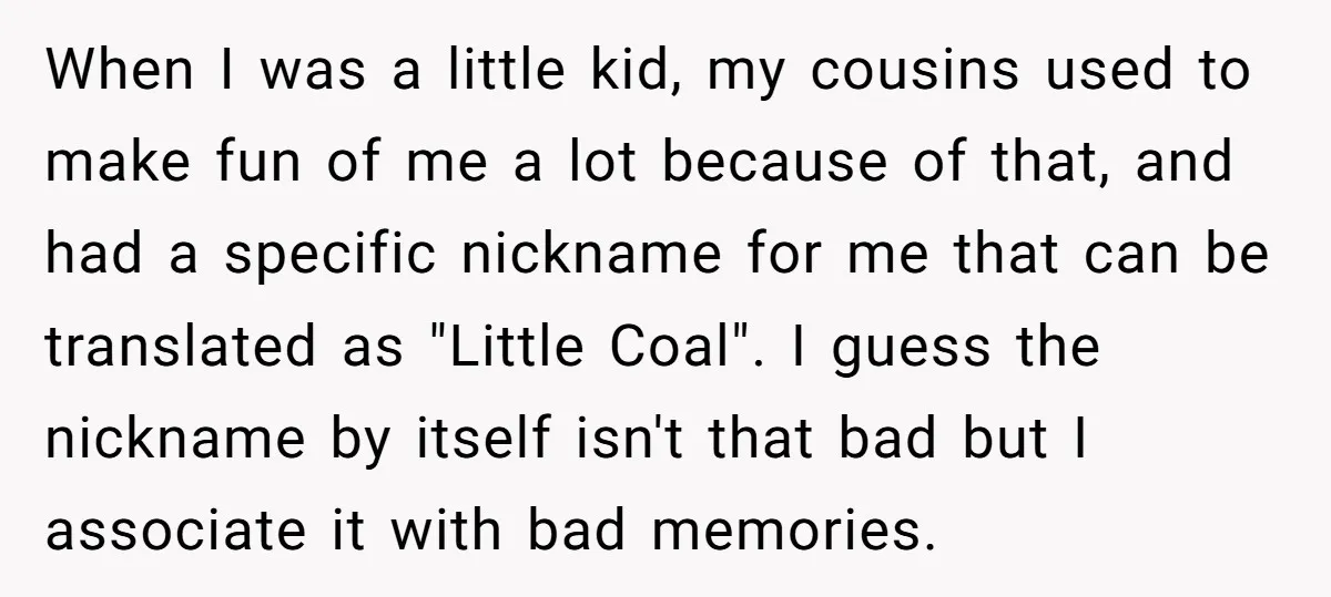 When I was a little kid, my cousins used to make fun of me a lot because of that, and had a specific nickname for me that can be translated...