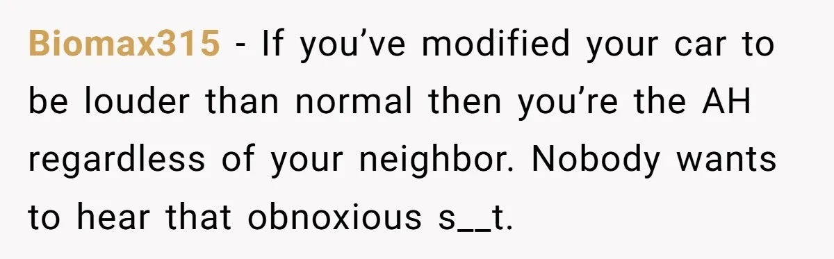 Biomax315 − If you’ve modified your car to be louder than normal then you’re the AH regardless of your neighbor. Nobody wants to hear that obnoxious s__t.