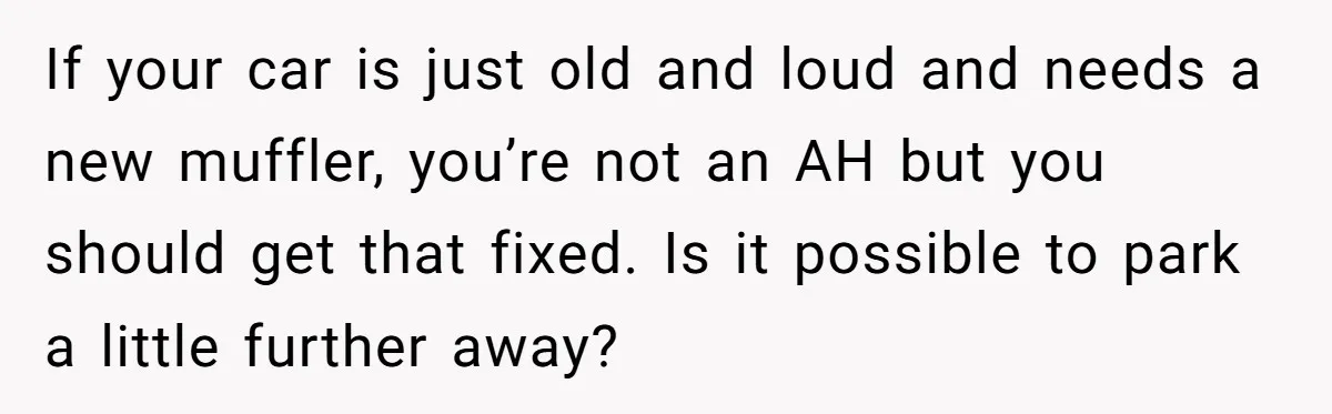 If your car is just old and loud and needs a new muffler, you’re not an AH but you should get that fixed. Is it possible to park a little...