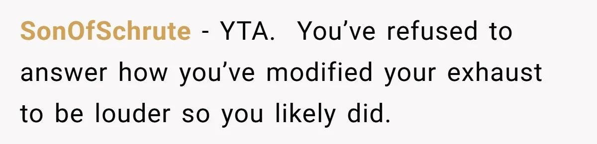 SonOfSchrute − YTA.  You’ve refused to answer how you’ve modified your exhaust to be louder so you likely did.