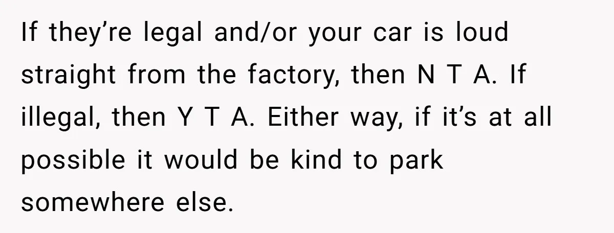 If they’re legal and/or your car is loud straight from the factory, then N T A. If illegal, then Y T A. Either way, if it’s at all possible it...