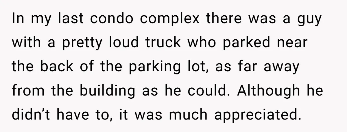 In my last condo complex there was a guy with a pretty loud truck who parked near the back of the parking lot, as far away from the building as...