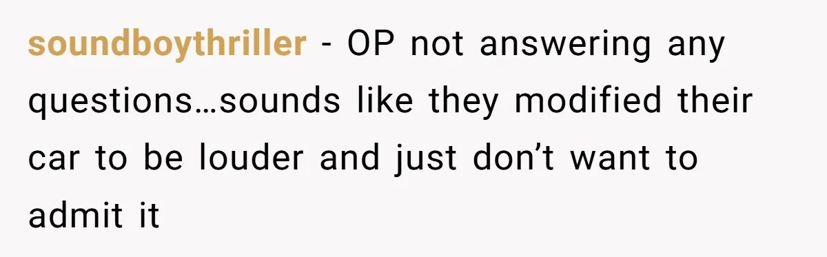 soundboythriller − OP not answering any questions…sounds like they modified their car to be louder and just don’t want to admit it