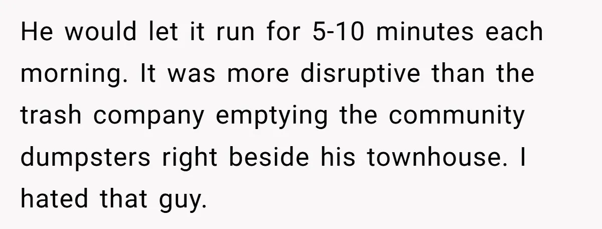 He would let it run for 5-10 minutes each morning. It was more disruptive than the trash company emptying the community dumpsters right beside his townhouse. I hated that guy.