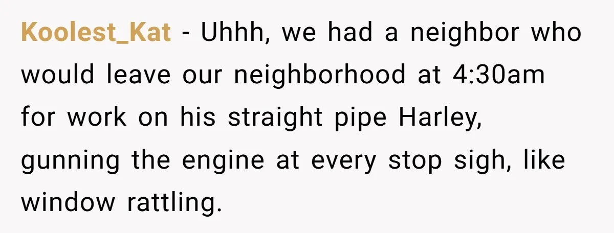 Koolest_Kat − Uhhh, we had a neighbor who would leave our neighborhood at 4:30am for work on his straight pipe Harley, gunning the engine at every stop sigh, like window...