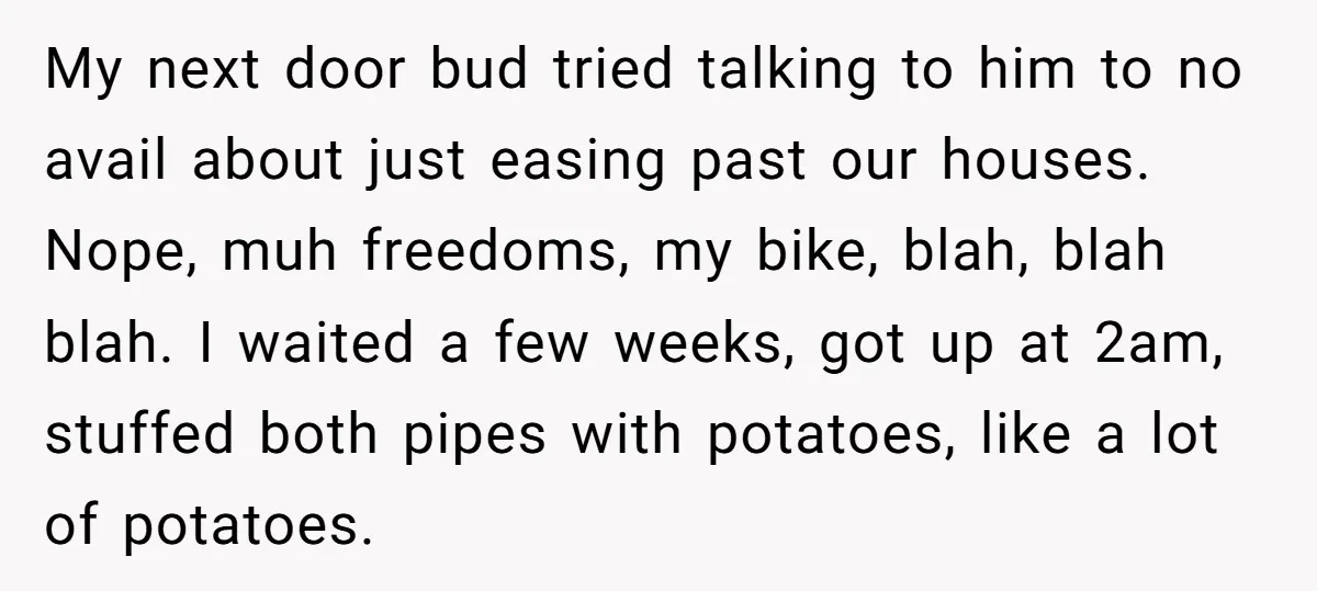 My next door bud tried talking to him to no avail about just easing past our houses. Nope, muh freedoms, my bike, blah, blah blah. I waited a few weeks,...