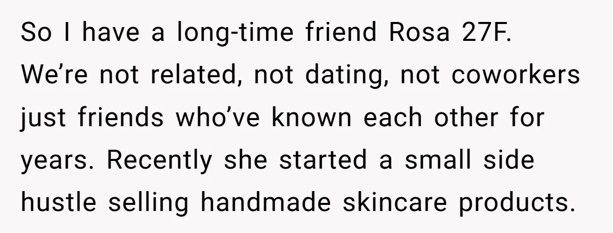 So I have a long-time friend Rosa 27F. We’re not related, not dating, not coworkers just friends who’ve known each other for years. Recently she started a small side hustle...