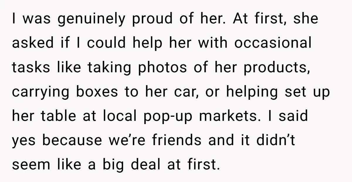 I was genuinely proud of her. At first, she asked if I could help her with occasional tasks like taking photos of her products, carrying boxes to her car, or...