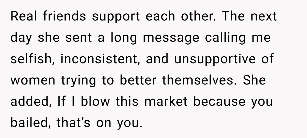 Real friends support each other. The next day she sent a long message calling me selfish, inconsistent, and unsupportive of women trying to better themselves. She added, If I blow...