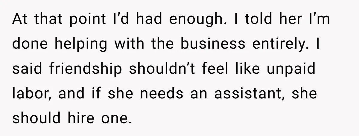 At that point I’d had enough. I told her I’m done helping with the business entirely. I said friendship shouldn’t feel like unpaid labor, and if she needs an assistant,...