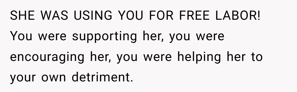 SHE WAS USING YOU FOR FREE LABOR! You were supporting her, you were encouraging her, you were helping her to your own detriment.