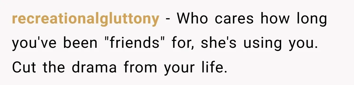 recreationalgluttony − Who cares how long you've been "friends" for, she's using you. Cut the drama from your life.