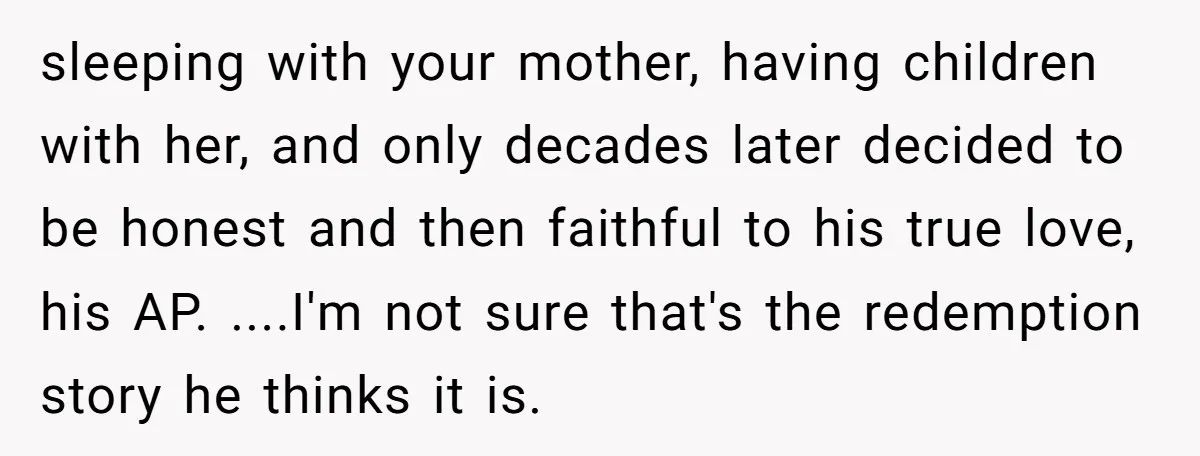 sleeping with your mother, having children with her, and only decades later decided to be honest and then faithful to his true love, his AP. ....I'm not sure that's the...