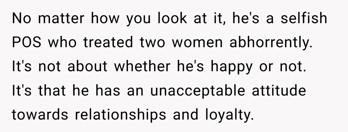 No matter how you look at it, he's a selfish POS who treated two women abhorrently. It's not about whether he's happy or not. It's that he has an unacceptable...