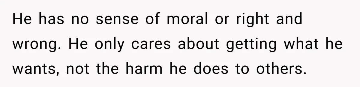 He has no sense of moral or right and wrong. He only cares about getting what he wants, not the harm he does to others.