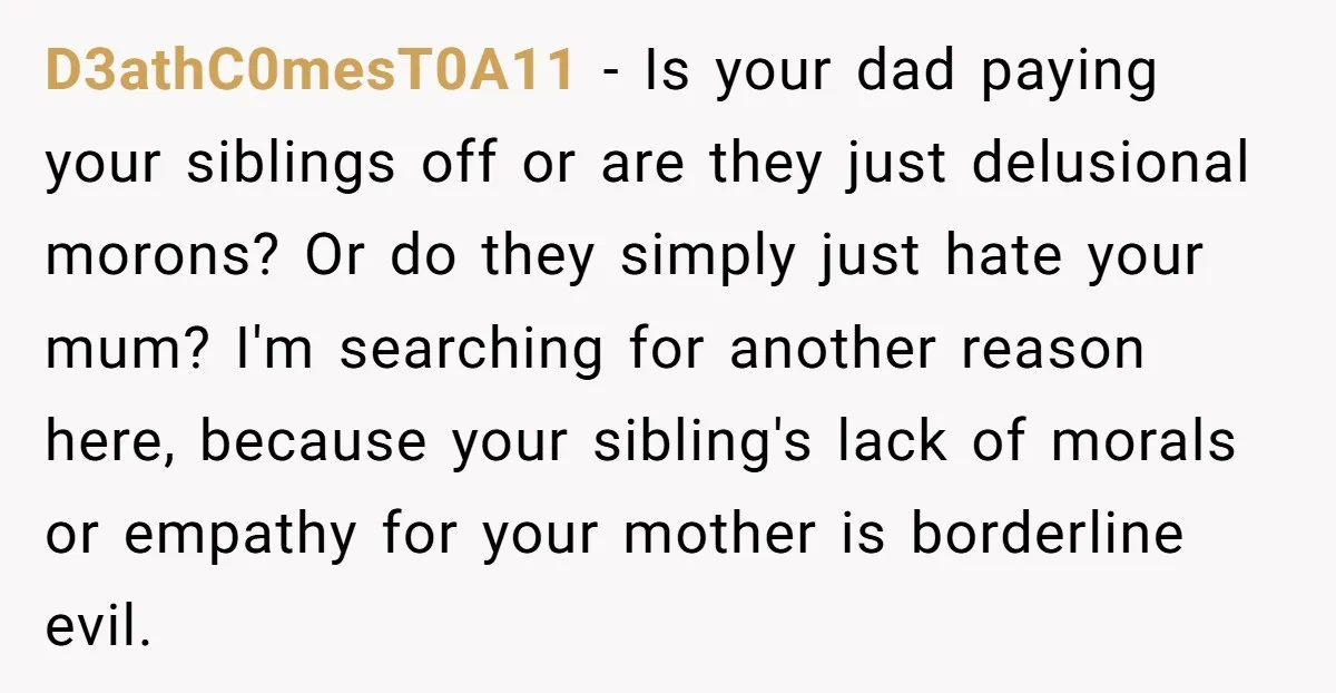 D3athC0mesT0A11 − Is your dad paying your siblings off or are they just delusional morons? Or do they simply just hate your mum? I'm searching for another reason here, because...