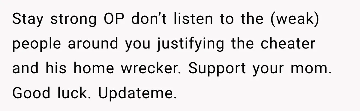 Stay strong OP don’t listen to the (weak) people around you justifying the cheater and his home wrecker. Support your mom. Good luck. Updateme.