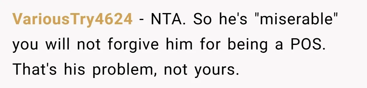VariousTry4624 − NTA. So he's "miserable" you will not forgive him for being a POS. That's his problem, not yours.
