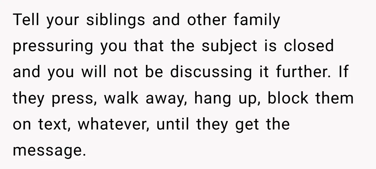 Tell your siblings and other family pressuring you that the subject is closed and you will not be discussing it further. If they press, walk away, hang up, block them...