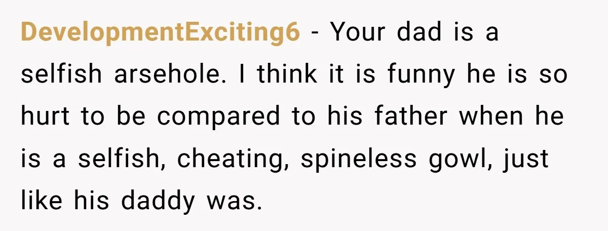 DevelopmentExciting6 − Your dad is a selfish arsehole. I think it is funny he is so hurt to be compared to his father when he is a selfish, cheating, spineless...