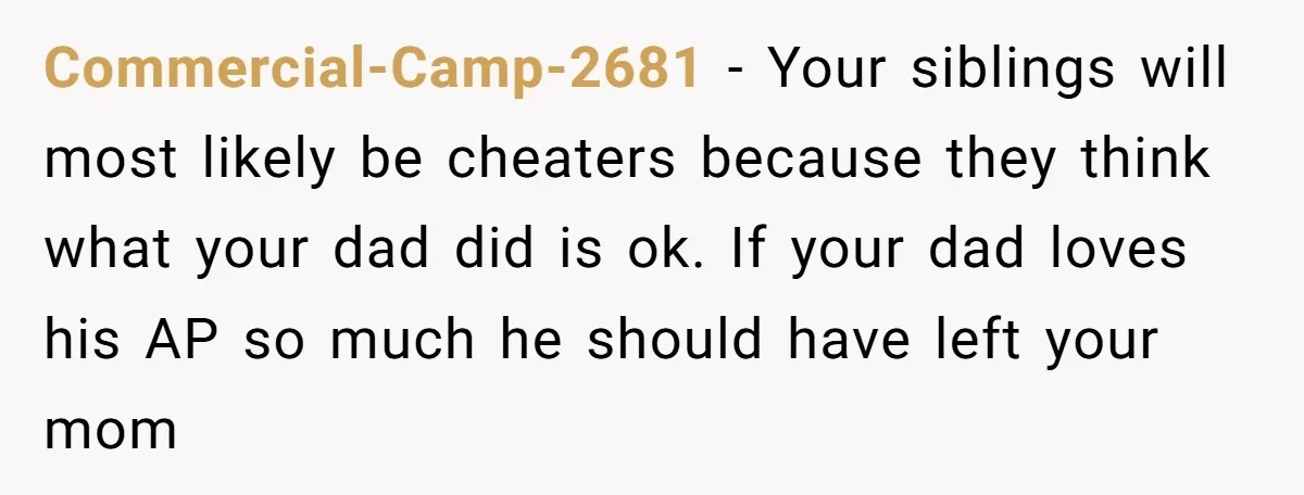 Commercial-Camp-2681 − Your siblings will most likely be cheaters because they think what your dad did is ok. If your dad loves his AP so much he should have left...
