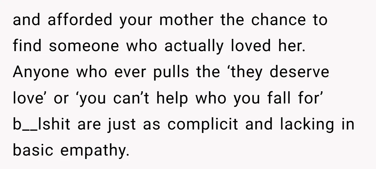 and afforded your mother the chance to find someone who actually loved her. Anyone who ever pulls the ‘they deserve love’ or ‘you can’t help who you fall for’ b__lshit...