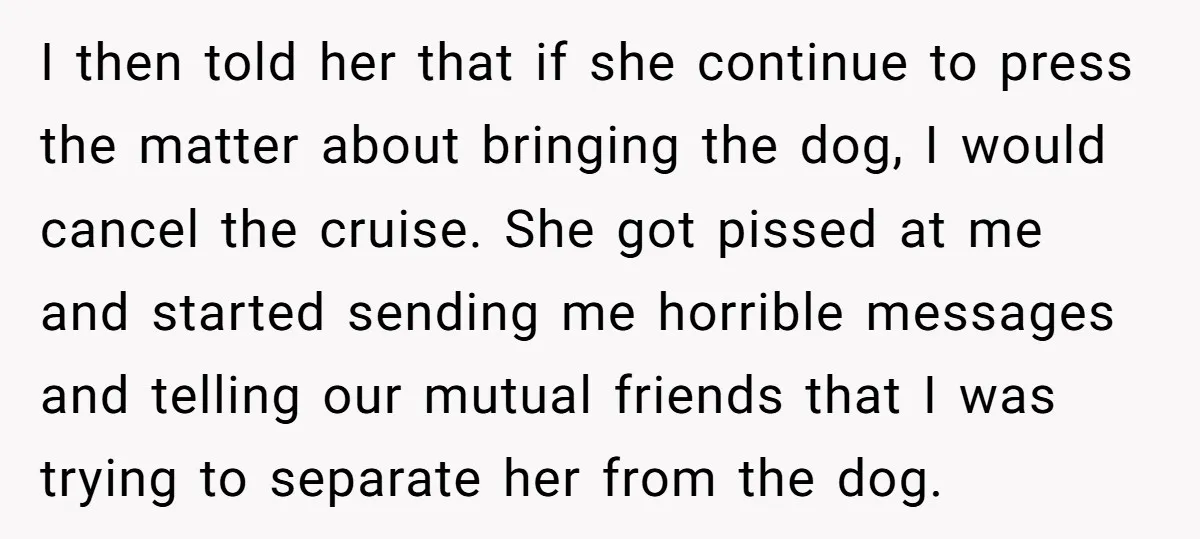 I then told her that if she continue to press the matter about bringing the dog, I would cancel the cruise. She got pissed at me and started sending me...
