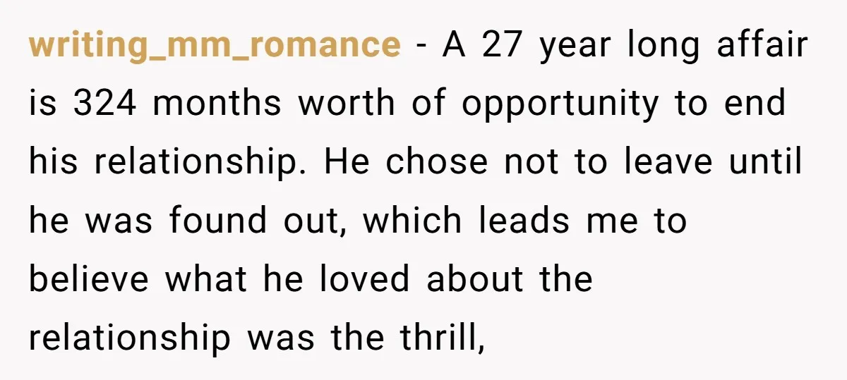 writing_mm_romance − A 27 year long affair is 324 months worth of opportunity to end his relationship. He chose not to leave until he was found out, which leads me...