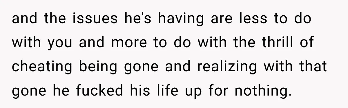 and the issues he's having are less to do with you and more to do with the thrill of cheating being gone and realizing with that gone he fucked his...