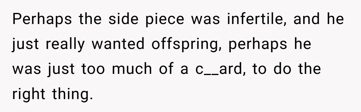Perhaps the side piece was infertile, and he just really wanted offspring, perhaps he was just too much of a c__ard, to do the right thing.