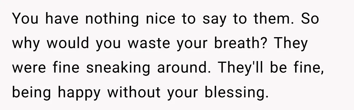 You have nothing nice to say to them. So why would you waste your breath? They were fine sneaking around. They'll be fine, being happy without your blessing.