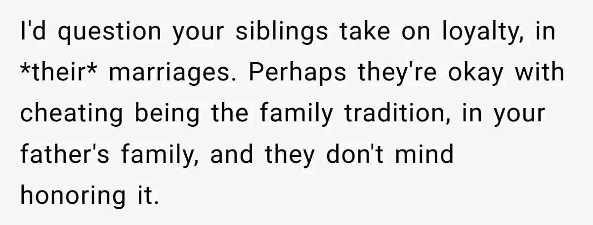 I'd question your siblings take on loyalty, in *their* marriages. Perhaps they're okay with cheating being the family tradition, in your father's family, and they don't mind honoring it.