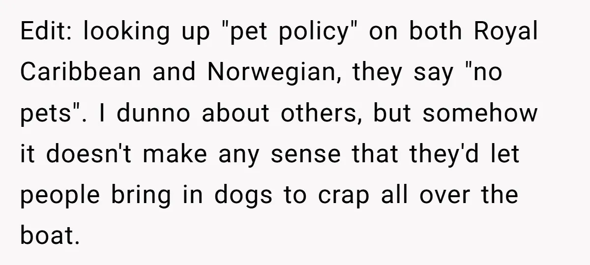 Edit: looking up "pet policy" on both Royal Caribbean and Norwegian, they say "no pets". I dunno about others, but somehow it doesn't make any sense that they'd let people...