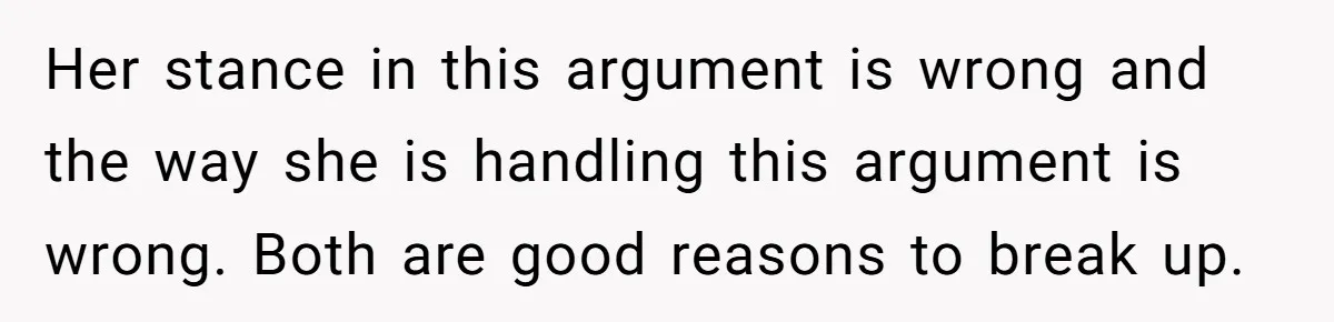 Her stance in this argument is wrong and the way she is handling this argument is wrong. Both are good reasons to break up.