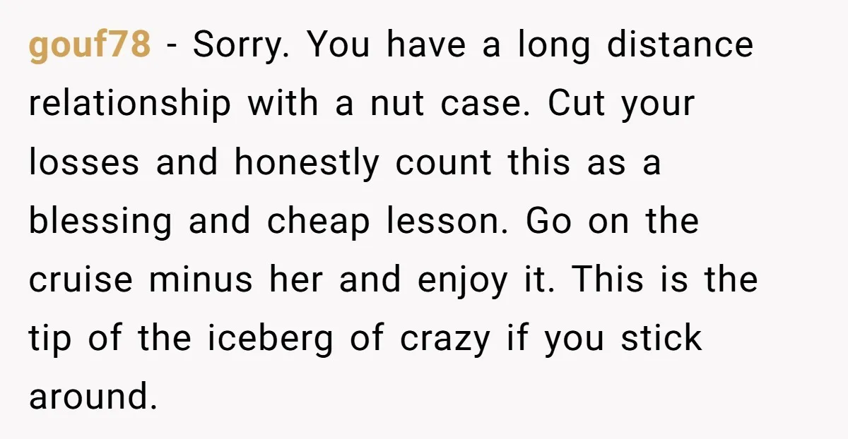 gouf78 − Sorry. You have a long distance relationship with a nut case. Cut your losses and honestly count this as a blessing and cheap lesson. Go on the cruise...