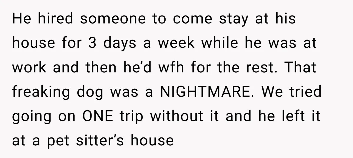 He hired someone to come stay at his house for 3 days a week while he was at work and then he’d wfh for the rest. That freaking dog was...